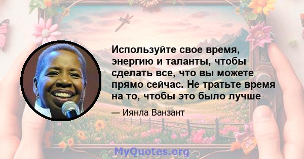 Используйте свое время, энергию и таланты, чтобы сделать все, что вы можете прямо сейчас. Не тратьте время на то, чтобы это было лучше