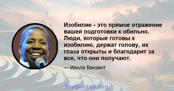 Изобилие - это прямое отражение вашей подготовки к обильно. Люди, которые готовы к изобилию, держат голову, их глаза открыты и благодарит за все, что они получают.