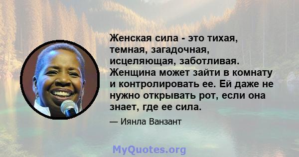 Женская сила - это тихая, темная, загадочная, исцеляющая, заботливая. Женщина может зайти в комнату и контролировать ее. Ей даже не нужно открывать рот, если она знает, где ее сила.