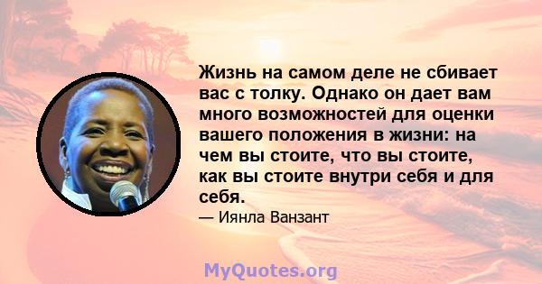 Жизнь на самом деле не сбивает вас с толку. Однако он дает вам много возможностей для оценки вашего положения в жизни: на чем вы стоите, что вы стоите, как вы стоите внутри себя и для себя.