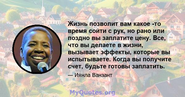 Жизнь позволит вам какое -то время сойти с рук, но рано или поздно вы заплатите цену. Все, что вы делаете в жизни, вызывает эффекты, которые вы испытываете. Когда вы получите счет, будьте готовы заплатить.