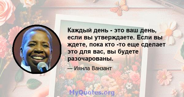 Каждый день - это ваш день, если вы утверждаете. Если вы ждете, пока кто -то еще сделает это для вас, вы будете разочарованы.