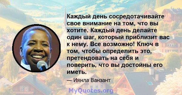 Каждый день сосредотачивайте свое внимание на том, что вы хотите. Каждый день делайте один шаг, который приблизит вас к нему. Все возможно! Ключ в том, чтобы определить это, претендовать на себя и поверить, что вы