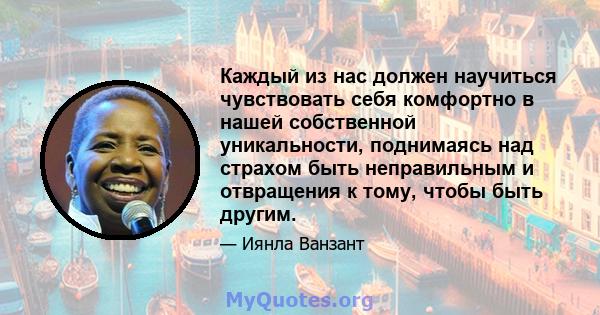 Каждый из нас должен научиться чувствовать себя комфортно в нашей собственной уникальности, поднимаясь над страхом быть неправильным и отвращения к тому, чтобы быть другим.