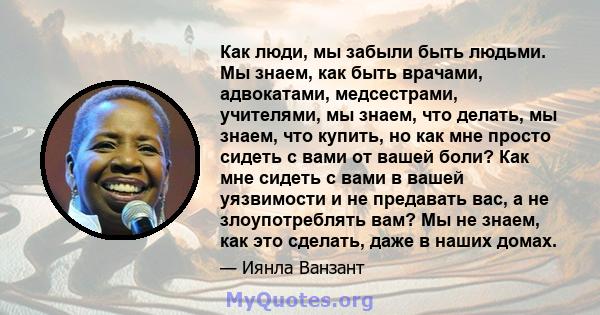 Как люди, мы забыли быть людьми. Мы знаем, как быть врачами, адвокатами, медсестрами, учителями, мы знаем, что делать, мы знаем, что купить, но как мне просто сидеть с вами от вашей боли? Как мне сидеть с вами в вашей