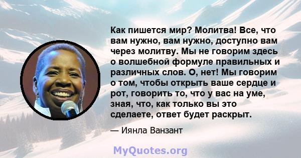 Как пишется мир? Молитва! Все, что вам нужно, вам нужно, доступно вам через молитву. Мы не говорим здесь о волшебной формуле правильных и различных слов. О, нет! Мы говорим о том, чтобы открыть ваше сердце и рот,