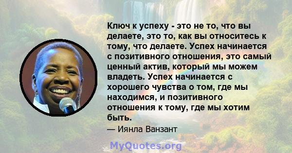 Ключ к успеху - это не то, что вы делаете, это то, как вы относитесь к тому, что делаете. Успех начинается с позитивного отношения, это самый ценный актив, который мы можем владеть. Успех начинается с хорошего чувства о 