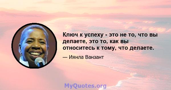 Ключ к успеху - это не то, что вы делаете, это то, как вы относитесь к тому, что делаете.