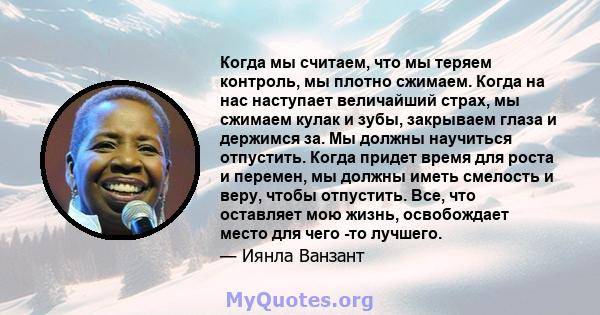 Когда мы считаем, что мы теряем контроль, мы плотно сжимаем. Когда на нас наступает величайший страх, мы сжимаем кулак и зубы, закрываем глаза и держимся за. Мы должны научиться отпустить. Когда придет время для роста и 