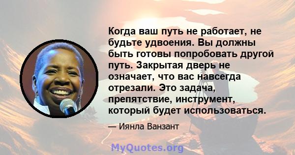 Когда ваш путь не работает, не будьте удвоения. Вы должны быть готовы попробовать другой путь. Закрытая дверь не означает, что вас навсегда отрезали. Это задача, препятствие, инструмент, который будет использоваться.