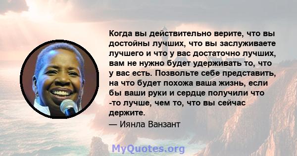 Когда вы действительно верите, что вы достойны лучших, что вы заслуживаете лучшего и что у вас достаточно лучших, вам не нужно будет удерживать то, что у вас есть. Позвольте себе представить, на что будет похожа ваша