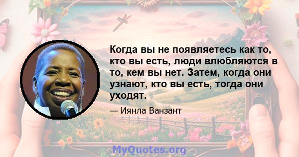 Когда вы не появляетесь как то, кто вы есть, люди влюбляются в то, кем вы нет. Затем, когда они узнают, кто вы есть, тогда они уходят.