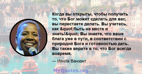 Когда вы открыты, чтобы получить то, что Бог может сделать для вас, вы перестаете делать. Вы учитесь, как "быть на месте и знать!" Вы знаете, что ваше блага уже в пути, в соответствии с природой Бога и