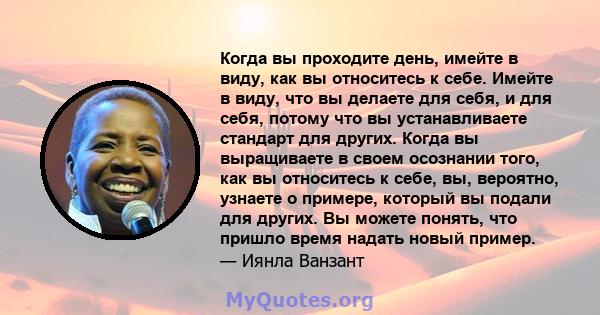 Когда вы проходите день, имейте в виду, как вы относитесь к себе. Имейте в виду, что вы делаете для себя, и для себя, потому что вы устанавливаете стандарт для других. Когда вы выращиваете в своем осознании того, как вы 