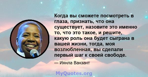 Когда вы сможете посмотреть в глаза, признать, что она существует, назовите это именно то, что это такое, и решите, какую роль она будет сыграна в вашей жизни, тогда, моя возлюбленная, вы сделали первый шаг к своей