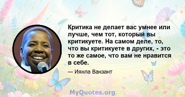 Критика не делает вас умнее или лучше, чем тот, который вы критикуете. На самом деле, то, что вы критикуете в других, - это то же самое, что вам не нравится в себе.