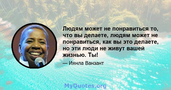 Людям может не понравиться то, что вы делаете, людям может не понравиться, как вы это делаете, но эти люди не живут вашей жизнью. Ты!