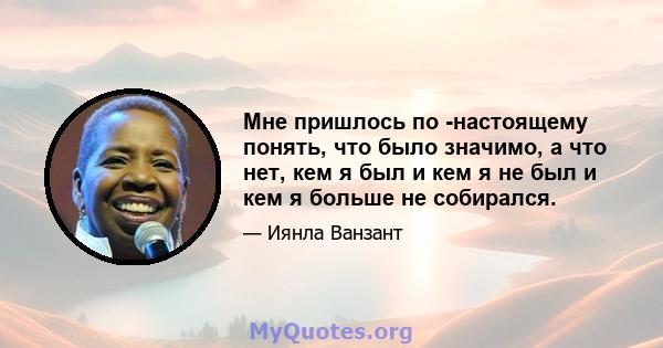 Мне пришлось по -настоящему понять, что было значимо, а что нет, кем я был и кем я не был и кем я больше не собирался.