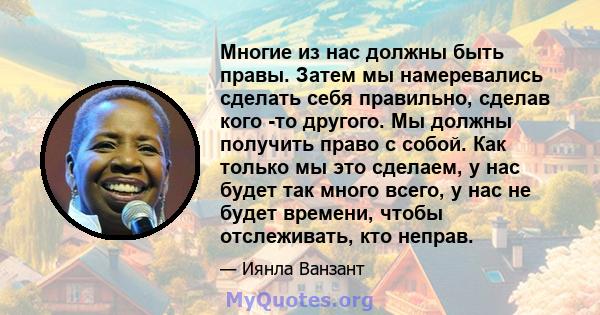 Многие из нас должны быть правы. Затем мы намеревались сделать себя правильно, сделав кого -то другого. Мы должны получить право с собой. Как только мы это сделаем, у нас будет так много всего, у нас не будет времени,