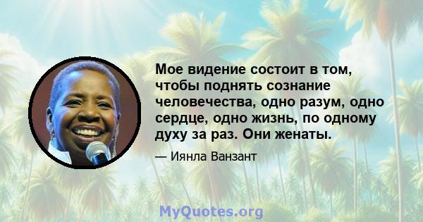 Мое видение состоит в том, чтобы поднять сознание человечества, одно разум, одно сердце, одно жизнь, по одному духу за раз. Они женаты.