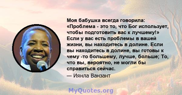 Моя бабушка всегда говорила: «Проблема - это то, что Бог использует, чтобы подготовить вас к лучшему!» Если у вас есть проблемы в вашей жизни, вы находитесь в долине. Если вы находитесь в долине, вы готовы к чему -то