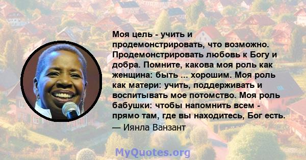 Моя цель - учить и продемонстрировать, что возможно. Продемонстрировать любовь к Богу и добра. Помните, какова моя роль как женщина: быть ... хорошим. Моя роль как матери: учить, поддерживать и воспитывать мое