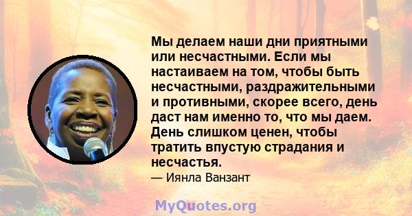 Мы делаем наши дни приятными или несчастными. Если мы настаиваем на том, чтобы быть несчастными, раздражительными и противными, скорее всего, день даст нам именно то, что мы даем. День слишком ценен, чтобы тратить