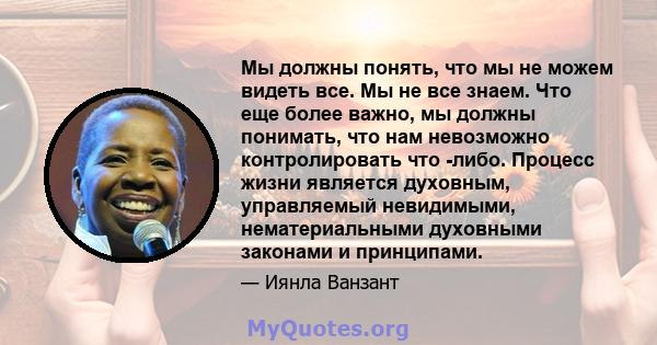 Мы должны понять, что мы не можем видеть все. Мы не все знаем. Что еще более важно, мы должны понимать, что нам невозможно контролировать что -либо. Процесс жизни является духовным, управляемый невидимыми,