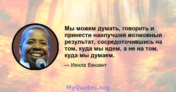 Мы можем думать, говорить и принести наилучший возможный результат, сосредоточившись на том, куда мы идем, а не на том, куда мы думаем.