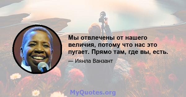 Мы отвлечены от нашего величия, потому что нас это пугает. Прямо там, где вы, есть.