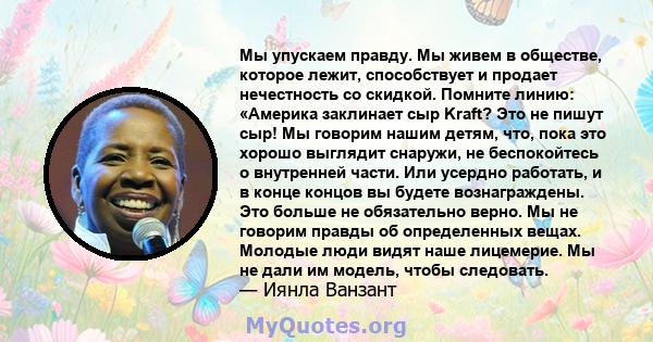 Мы упускаем правду. Мы живем в обществе, которое лежит, способствует и продает нечестность со скидкой. Помните линию: «Америка заклинает сыр Kraft? Это не пишут сыр! Мы говорим нашим детям, что, пока это хорошо выглядит 