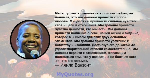 Мы вступаем в отношения в поисках любви, не понимая, что мы должны принести с собой любовь. Мы должны привнести сильное чувство себя и цели в отношения. Мы должны принести чувство ценности, кто мы есть. Мы должны