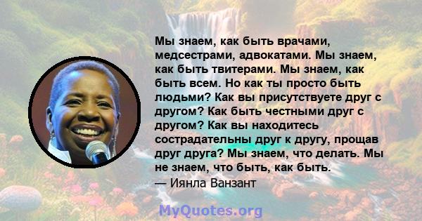 Мы знаем, как быть врачами, медсестрами, адвокатами. Мы знаем, как быть твитерами. Мы знаем, как быть всем. Но как ты просто быть людьми? Как вы присутствуете друг с другом? Как быть честными друг с другом? Как вы