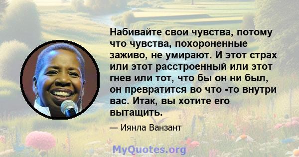 Набивайте свои чувства, потому что чувства, похороненные заживо, не умирают. И этот страх или этот расстроенный или этот гнев или тот, что бы он ни был, он превратится во что -то внутри вас. Итак, вы хотите его вытащить.