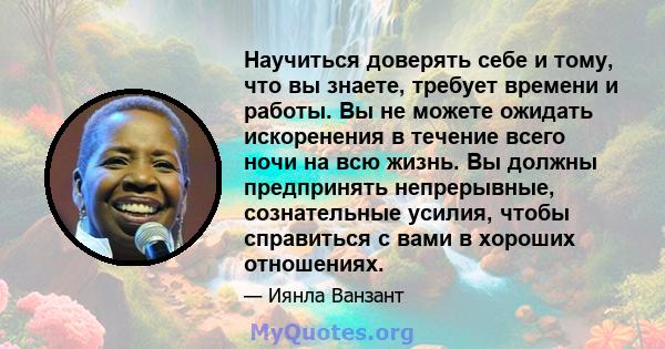 Научиться доверять себе и тому, что вы знаете, требует времени и работы. Вы не можете ожидать искоренения в течение всего ночи на всю жизнь. Вы должны предпринять непрерывные, сознательные усилия, чтобы справиться с