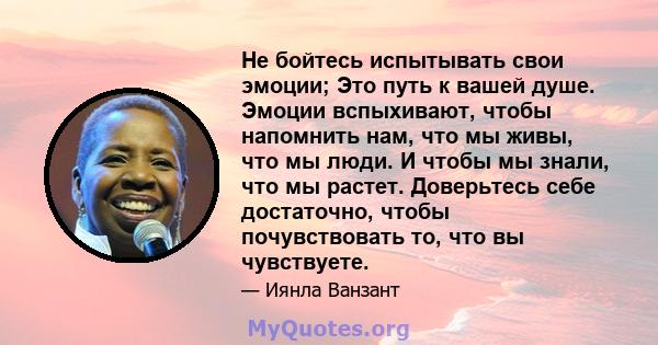 Не бойтесь испытывать свои эмоции; Это путь к вашей душе. Эмоции вспыхивают, чтобы напомнить нам, что мы живы, что мы люди. И чтобы мы знали, что мы растет. Доверьтесь себе достаточно, чтобы почувствовать то, что вы