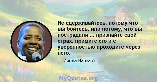 Не сдерживайтесь, потому что вы боитесь, или потому, что вы пострадали ... признайте свой страх, примите его и с уверенностью проходите через него.