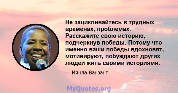 Не зацикливайтесь в трудных временах, проблемах. Расскажите свою историю, подчеркнув победы. Потому что именно ваши победы вдохновят, мотивируют, побуждают других людей жить своими историями.