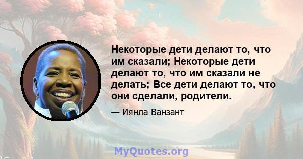 Некоторые дети делают то, что им сказали; Некоторые дети делают то, что им сказали не делать; Все дети делают то, что они сделали, родители.