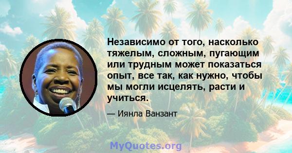 Независимо от того, насколько тяжелым, сложным, пугающим или трудным может показаться опыт, все так, как нужно, чтобы мы могли исцелять, расти и учиться.