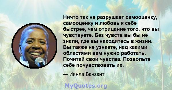 Ничто так не разрушает самооценку, самооценку и любовь к себе быстрее, чем отрицание того, что вы чувствуете. Без чувств вы бы не знали, где вы находитесь в жизни. Вы также не узнаете, над какими областями вам нужно