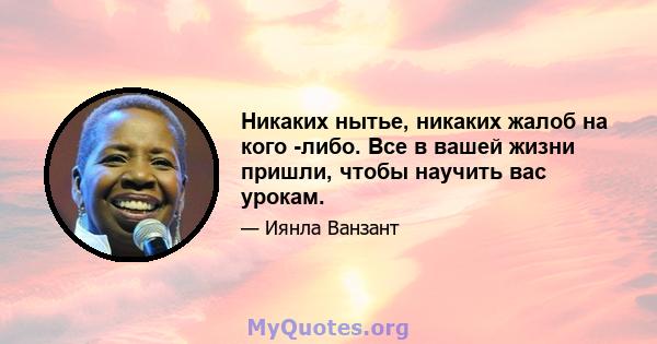 Никаких нытье, никаких жалоб на кого -либо. Все в вашей жизни пришли, чтобы научить вас урокам.