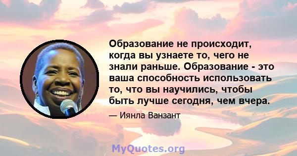 Образование не происходит, когда вы узнаете то, чего не знали раньше. Образование - это ваша способность использовать то, что вы научились, чтобы быть лучше сегодня, чем вчера.