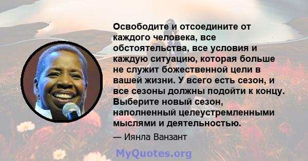 Освободите и отсоедините от каждого человека, все обстоятельства, все условия и каждую ситуацию, которая больше не служит божественной цели в вашей жизни. У всего есть сезон, и все сезоны должны подойти к концу.