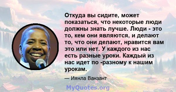 Откуда вы сидите, может показаться, что некоторые люди должны знать лучше. Люди - это то, кем они являются, и делают то, что они делают, нравится вам это или нет. У каждого из нас есть разные уроки. Каждый из нас идет