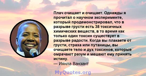 Плач очищает и очищает. Однажды я прочитал о научном эксперименте, который продемонстрировал, что в разрыве грусти есть 38 токсичных химических веществ, в то время как только один токсин существует в разрыве радости.