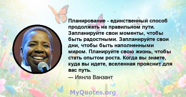 Планирование - единственный способ продолжать на правильном пути. Запланируйте свои моменты, чтобы быть радостными. Запланируйте свои дни, чтобы быть наполненными миром. Планируйте свою жизнь, чтобы стать опытом роста.