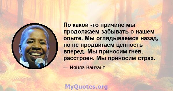 По какой -то причине мы продолжаем забывать о нашем опыте. Мы оглядываемся назад, но не продвигаем ценность вперед. Мы приносим гнев, расстроен. Мы приносим страх.