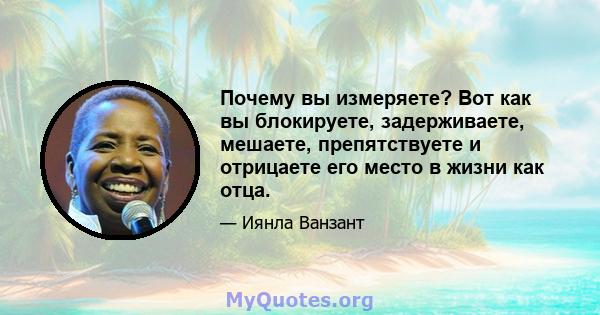 Почему вы измеряете? Вот как вы блокируете, задерживаете, мешаете, препятствуете и отрицаете его место в жизни как отца.