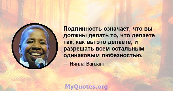 Подлинность означает, что вы должны делать то, что делаете так, как вы это делаете, и разрешать всем остальным одинаковым любезностью.